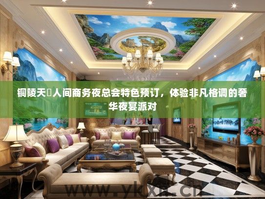 铜陵天丄人间商务夜总会特色预订，体验非凡格调的奢华夜宴派对