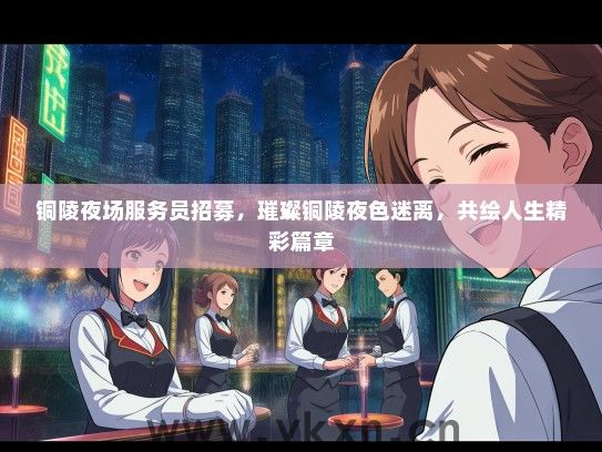 铜陵夜场服务员招募，璀璨铜陵夜色迷离，共绘人生精彩篇章