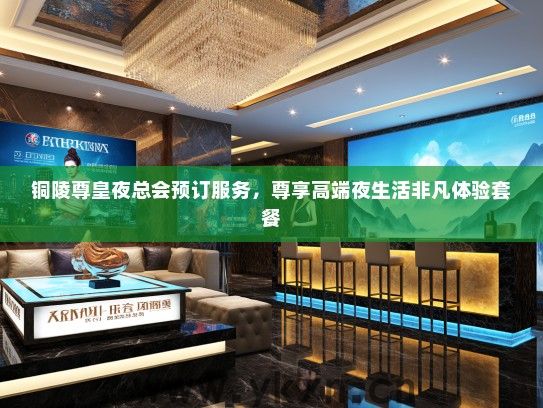 铜陵尊皇夜总会预订服务，尊享高端夜生活非凡体验套餐